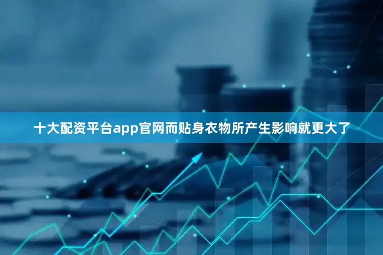 十大配资平台app官网而贴身衣物所产生影响就更大了