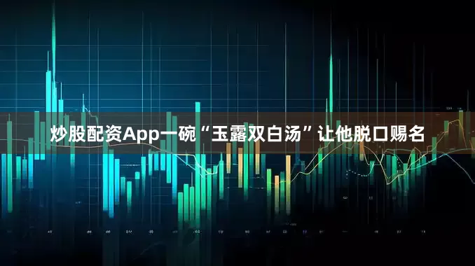 炒股配资App一碗“玉露双白汤”让他脱口赐名