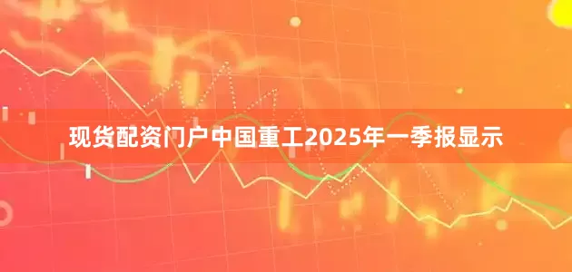 现货配资门户中国重工2025年一季报显示