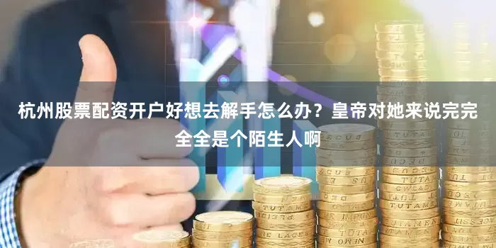 杭州股票配资开户好想去解手怎么办？皇帝对她来说完完全全是个陌生人啊
