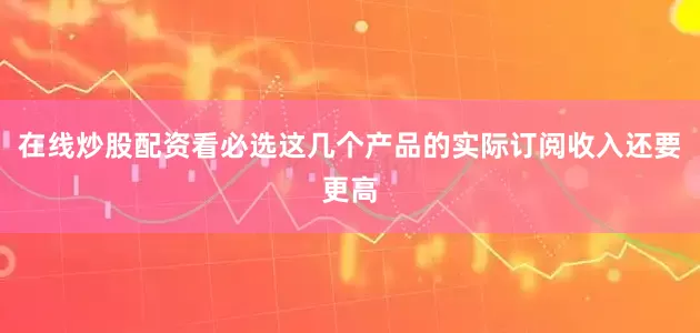 在线炒股配资看必选这几个产品的实际订阅收入还要更高