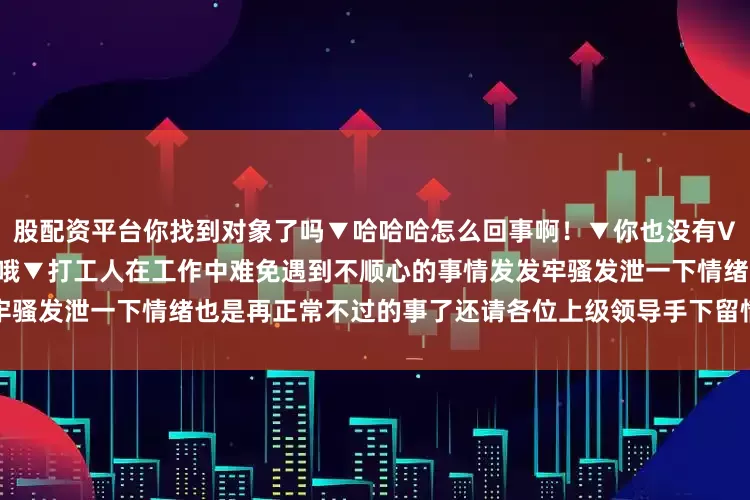股配资平台你找到对象了吗▼哈哈哈怎么回事啊！▼你也没有VIP吗▼Gucci你的觉悟好高哦▼打工人在工作中难免遇到不顺心的事情发发牢骚发泄一下情绪也是再正常不过的事了还请各位上级领导手下留情啊发布于：江苏省