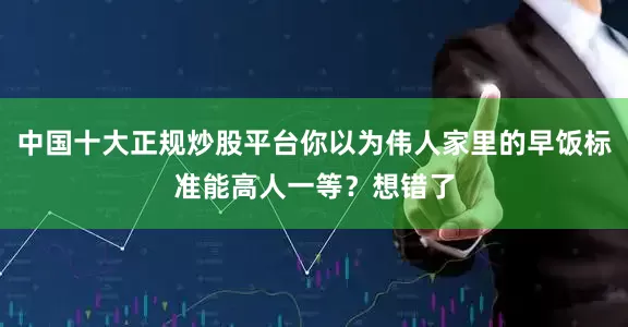 中国十大正规炒股平台你以为伟人家里的早饭标准能高人一等？想错了