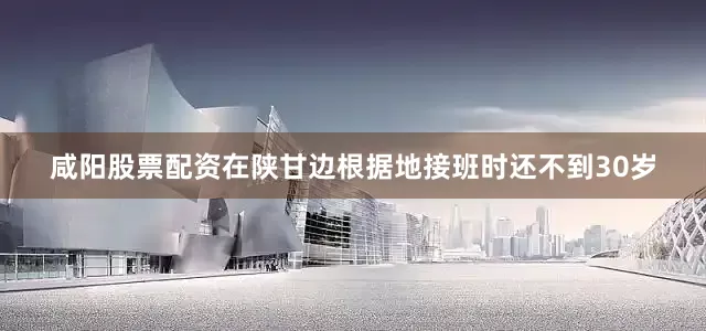 咸阳股票配资在陕甘边根据地接班时还不到30岁