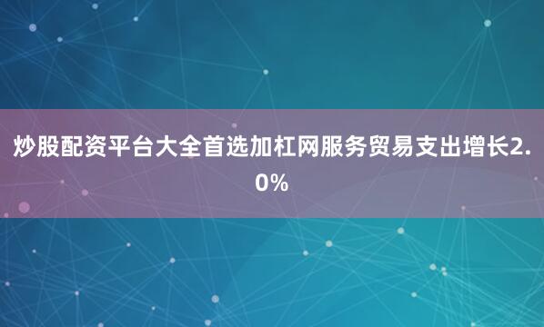 炒股配资平台大全首选加杠网服务贸易支出增长2.0%