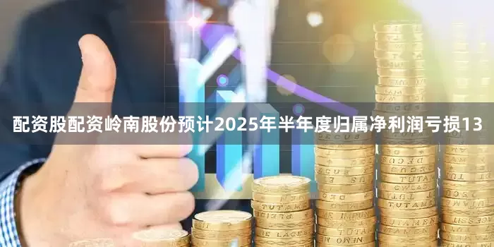 配资股配资岭南股份预计2025年半年度归属净利润亏损13