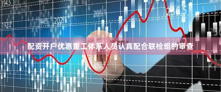 配资开户优惠重工体系人员认真配合联检组的审查