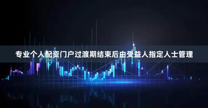 专业个人配资门户过渡期结束后由受益人指定人士管理
