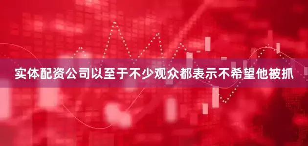 实体配资公司以至于不少观众都表示不希望他被抓