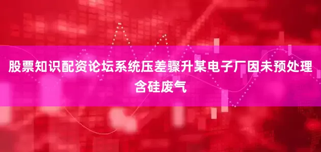 股票知识配资论坛系统压差骤升某电子厂因未预处理含硅废气