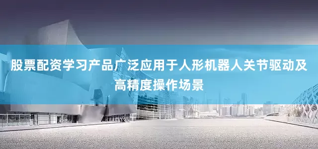 股票配资学习产品广泛应用于人形机器人关节驱动及高精度操作场景