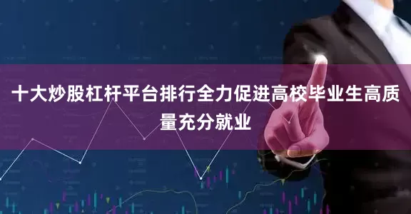 十大炒股杠杆平台排行全力促进高校毕业生高质量充分就业