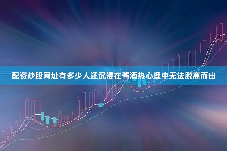 配资炒股网址有多少人还沉浸在酱酒热心理中无法脱离而出