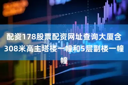 配资178股票配资网址查询大厦含308米高主塔楼一幢和5层副楼一幢