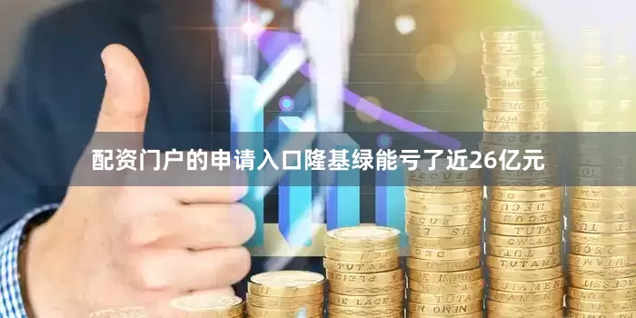 配资门户的申请入口隆基绿能亏了近26亿元
