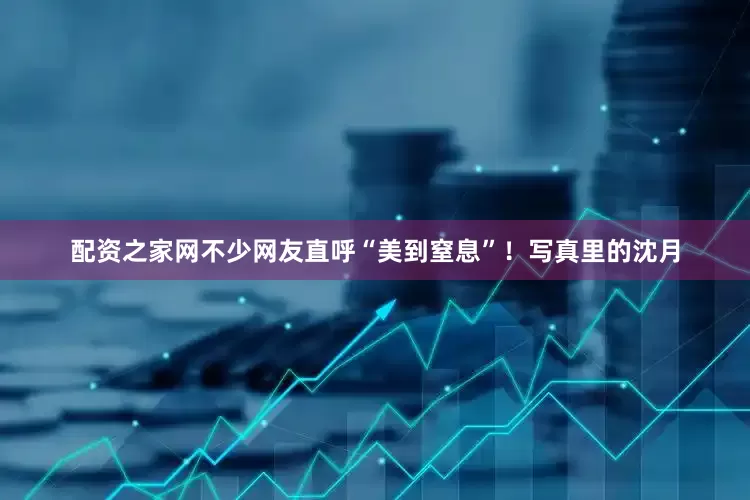 配资之家网不少网友直呼“美到窒息”！写真里的沈月