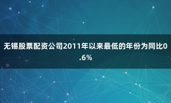 无锡股票配资公司2011年以来最低的年份为同比0.6%